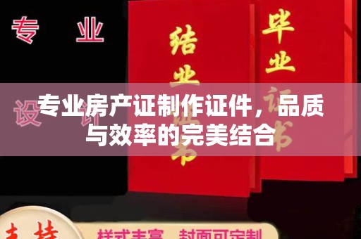 冀州专业房产证制作证件，品质与效率的完美结合